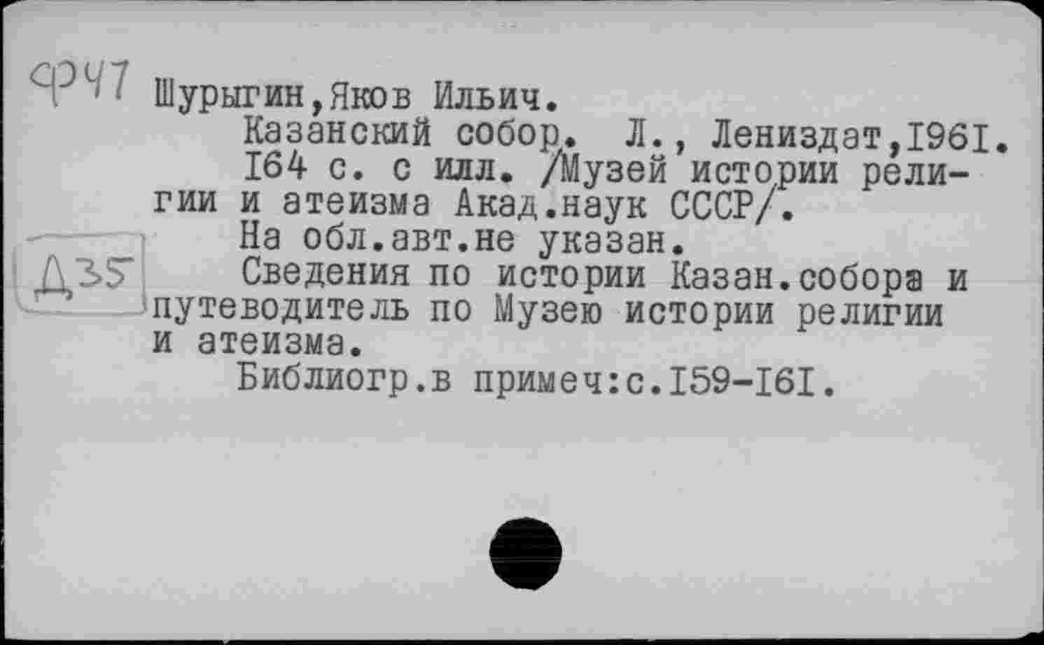 ﻿Я31' Шурыгин »Яков Ильич.
Казанский собор. Л., Лениздат,1961 164 с. с илл. /Музей истории религии и атеизма Акад.наук СССР/.
На обл.авт.не указан.
Д3>5" Сведения по истории Казан.собора и путеводитель по Музею истории религии и атеизма.
Библиогр.в примеч:с.159-161.